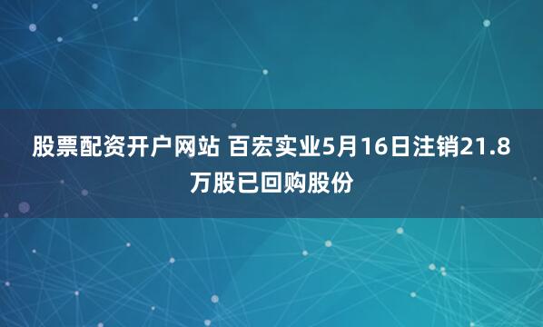 股票配资开户网站 百宏实业5月16日注销21.8万股已回购股份