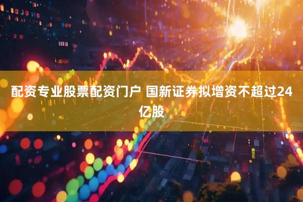 配资专业股票配资门户 国新证券拟增资不超过24亿股