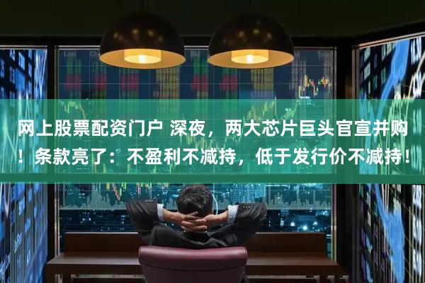 网上股票配资门户 深夜，两大芯片巨头官宣并购！条款亮了：不盈利不减持，低于发行价不减持！