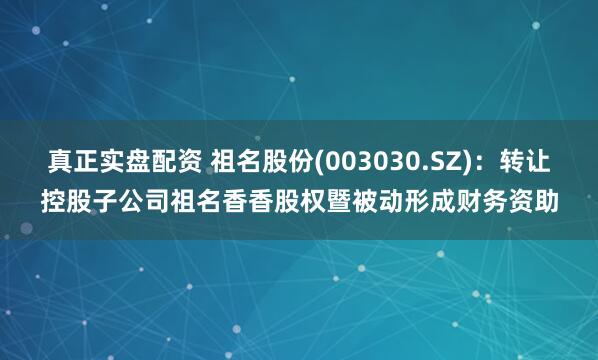 真正实盘配资 祖名股份(003030.SZ)：转让控股子公司祖名香香股权暨被动形成财务资助