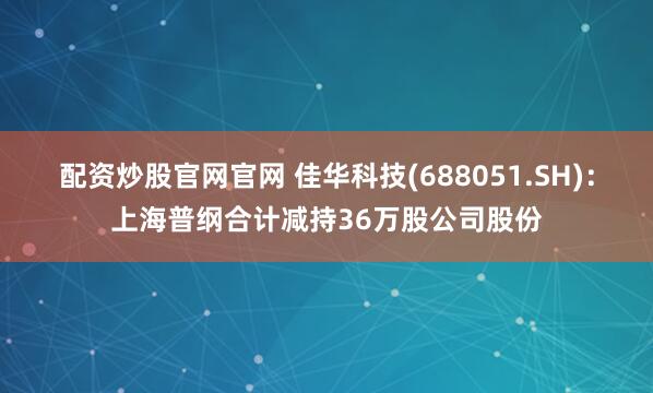 配资炒股官网官网 佳华科技(688051.SH)：上海普纲合计减持36万股公司股份