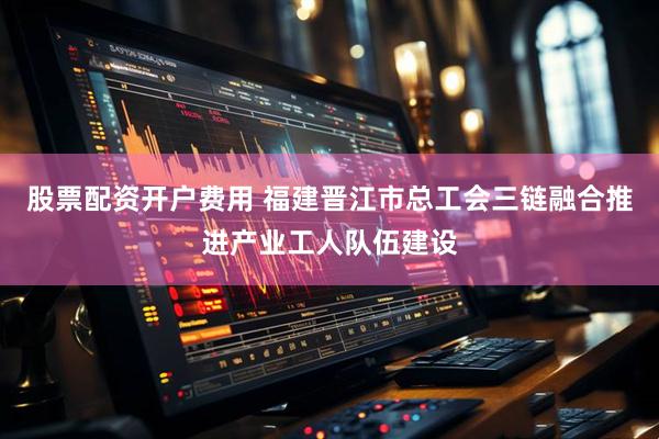 股票配资开户费用 福建晋江市总工会三链融合推进产业工人队伍建设