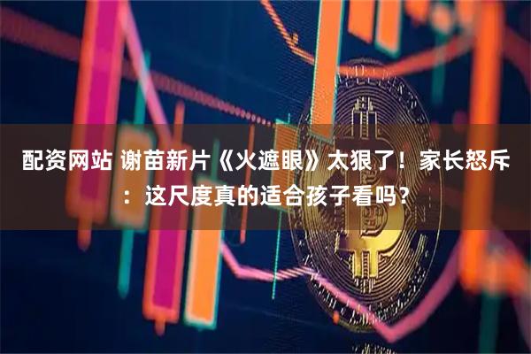 配资网站 谢苗新片《火遮眼》太狠了！家长怒斥：这尺度真的适合孩子看吗？