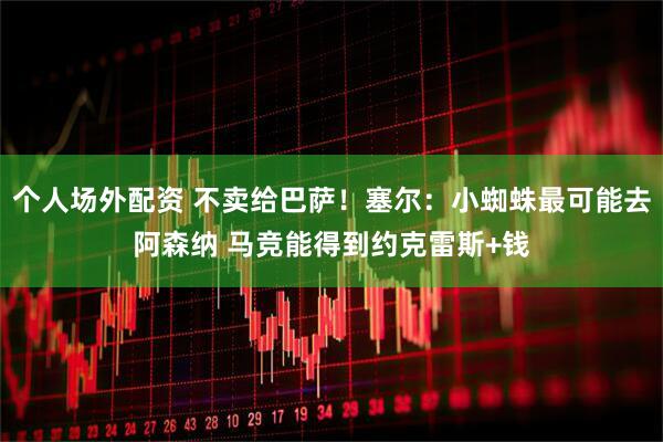 个人场外配资 不卖给巴萨！塞尔：小蜘蛛最可能去阿森纳 马竞能得到约克雷斯+钱