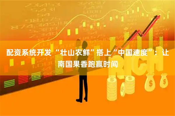 配资系统开发 “壮山农鲜”搭上“中国速度”：让南国果香跑赢时间