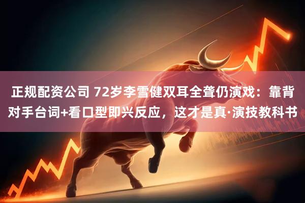 正规配资公司 72岁李雪健双耳全聋仍演戏：靠背对手台词+看口型即兴反应，这才是真·演技教科书