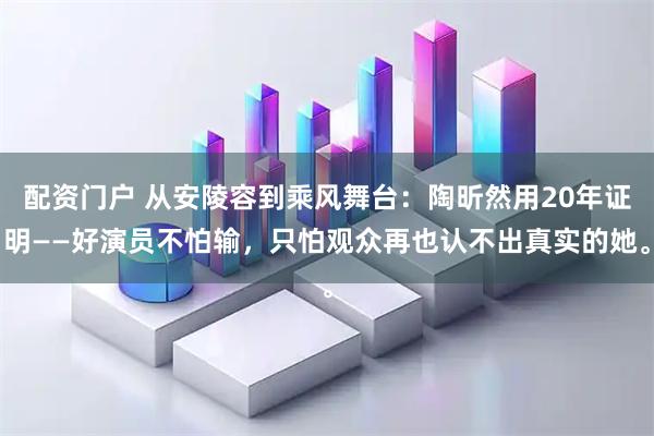 配资门户 从安陵容到乘风舞台：陶昕然用20年证明——好演员不怕输，只怕观众再也认不出真实的她。