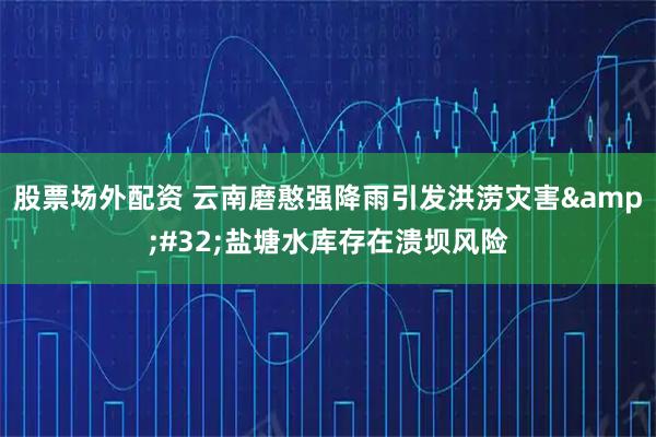 股票场外配资 云南磨憨强降雨引发洪涝灾害 盐塘水库存在溃坝风险
