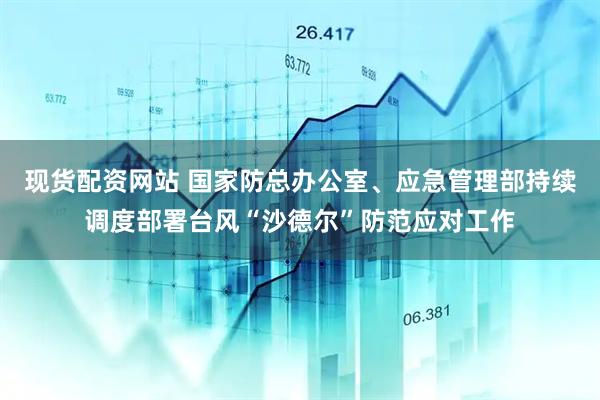 现货配资网站 国家防总办公室、应急管理部持续调度部署台风“沙德尔”防范应对工作